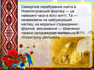 Семирічне перебування поета в
Новопетровській фортеці — це
найважчі часи в його житті. Та —
незважаючи на найсуворіший
нагляд, на моральні страждання і
фізичне виснаження — Шевченко
таємно продовжував малярську й
літературну діяльність
 