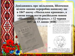 Довідавшись про звільнення, Шевченко
цілком наново переробив написану ще
в 1847 поему «Москалева криниця», а
також почав вести російською мовою
«Щоденник» («Журнал», з 12 червня
1857 до 13 липня 1858)
 