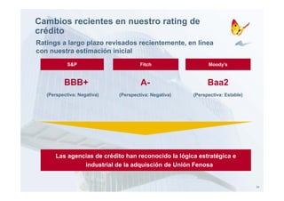 Cambios recientes en nuestro rating de
crédito
Ratings a largo plazo revisados recientemente, en línea
con nuestra estimación inicial
            S&P                       Fitch                  Moody’s



          BBB+                        A-                     Baa2
   (Perspectiva: Negativa)   (Perspectiva: Negativa)   (Perspectiva: Estable)




      Las agencias de crédito han reconocido la lógica estratégica e
               industrial de la adquisción de Unión Fenosa


                                                                                24
 