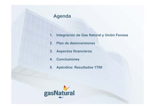 Agenda


1.    Integración de Gas Natural y Unión Fenosa

2.
2     Plan d d i
      Pl de desinversiones
                     i

3.    Aspectos financieros

4.    Conclusiones

5.
5     Apéndice: Resultados 1T09
 