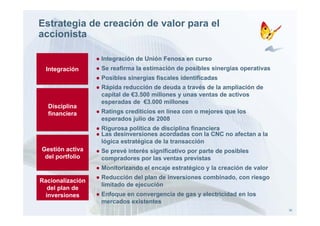 Estrategia de creación de valor para el
accionista

                  ● Integración de Unión Fenosa en curso
                        g
  Integración     ● Se reafirma la estimación de posibles sinergias operativas
                  ● Posibles sinergias fiscales identificadas
                  ● Rápida reducción de deuda a través de la ampliación de
                    capital de €3.500 millones y unas ventas de activos
                    esperadas de €3.000 millones
  Disciplina
  financiera      ● Ratings crediticios en línea con o mejores que los
                    esperados julio de 2008
                  ● Rigurosa política de disciplina financiera
                  ● Las desinversiones acordadas con la CNC no afectan a la
                    lógica estratégica de la transacción
Gestión activa    ● Se prevé interés significativo por parte de posibles
 del portfolio      compradores por las ventas previstas
                  ● Monitorizando el encaje estratégico y la creación de valor
                  ● Reducción del plan de inversiones combinado, con riesgo
Racionalización
                    limitado de ejecución
   de plan
   del p a de
  inversiones     ● Enfoque en convergencia de gas y electricidad en los
                    mercados existentes
                                                                                 30
 
