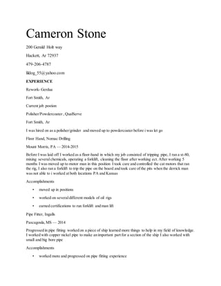 Cameron Stone
200 Gerald Holt way
Hackett, Ar 72937
479-206-4787
lildog_55@yahoo.com
EXPERIENCE
Rework- Gerdua
Fort Smith, Ar
Current job postion
Polisher/Powdercoater , QualServe
Fort Smith, Ar
I was hired on as a polisher/grinder and moved up to powdercoater before i was let go
Floor Hand, Nomac Drilling
Mount Morris, PA — 2014-2015
Before I was laid off I worked as a floor-hand in which my job consisted of tripping pipe, I ran a st-80,
mixing severalchemicals, operating a forklift, cleaning the floor after working ect. After working 5
months I was moved up to motor man in this position I took care and controlled the cat motors that ran
the rig, I also ran a forklift to trip the pipe on the board and took care of the pits when the derrick man
was not able to i worked at both locations PA and Kansas
Accomplishments
• moved up in positions
• worked on severaldifferent models of oil rigs
• earned certifications to run forklift and man lift
Pipe Fitter, Ingalls
Pascagoula,MS — 2014
Progressed in pipe fitting worked on a piece of ship learned more things to help in my field of knowledge.
I worked with copper nickel pipe to make an important part for a section of the ship I also worked with
small and big bore pipe
Accomplishments
• worked more and progressed on pipe fitting experience
 