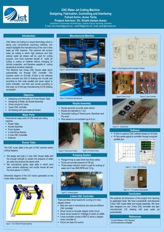 Poster template by ResearchPosters.co.za
CNC Water Jet Cutting Machine
Designing, Fabrication, Controlling and Interfacing
Fahad Amin, Anse Tariq
Project Advisor: Dr. Khalil Aslam Awan
Department of Aeronautics and Astronautics, Institute of Space Technology, Islamabad
E-mail: amin.fahad4@gmail.com , anse789@gmail.com, khalil_awan@hotmail.com
Introduction
CNC Water Jet Cutting is a recent technology which is
taking over conventional machining methods. Our
project highlights the manufacturing of low cost 3-Axis
water jet CNC machine. This machine will conduct
water jet cutting in which high pressure and high
velocity water jet stream will be used for cutting
purpose. One most important benefit of water jet
cutting is cutting of material without changing its
intrinsic properties and therefore capable of cutting
temperature sensitive materials
This Machine has 3-Axis CNC Router table which
automatically run through CNC controller. This
machine works on G-Code, K-Cam is the software
which converts any kind of drawing into G-code and
according to that code parallel port gives signal to
motor controller and then axis moves according to
that code, so in this way manufacturing of 2-D drawing
accomplish.
Objective
A
B
 Designing and Fabrication of 3-Axis Router Table
 Designing of Water Jet Nozzle Assembly
 Driver circuits for 3-axis
 3-axis CNC controller
 2D drawing with pure water jet stream
Manufactured Machine
References
[1] Geoff Williams “CNC Robotics”
[2] www.kellyware.com/kcam/
Router Table
The CNC router table is the part of CNC machine where
cutting happens.
 We design and built a 3 axis CNC Router table with
the enough strength to sustain the pressure of water
jet cutter and produce the desire work.
 We manufacture gantry style table in which work
piece remains stationary and nozzle moves all over
the work space in 3 DOF’s.
Schematic diagram of the 3-D motion generated on the
router table is given below.
Nozzle Assembly
Figure 3. The Machine Manufactured
Figure 4. Thermo pore Cutting
Figure 6. Pumping System
There are three driver boards for running of 3- Axis
stepper motors
 Main aim was to manufacture low cost and efficient
CNC controller
 Driver circuit is a bi-polar stepper motor circuit
 Driver circuit consist of H-Bridge IC which is L298N
 3-Axis controller consist of l297 IC which a stepper
motor controller IC.
 Circuit can bear 8 A current
We explored all dimensions of this project from learning
to application level. We have successfully manufactured
3-Axis CNC router table and nozzle assembly. We have
also designed our own 3-Axis CNC controller and also
manufactured 2-D drawing with pure water jet
automatically.
Figure 10. Controller Box
Figure 1. Pro-E Model of Router Assembly
Major Parts
Figure 2. Manufactured Machine
There are six major parts of CNC water jet cutting
machine.
 Router Table
 Nozzle Assembly
 Pump System
 3- Axis Driver Boards
 3- Axis CNC Controller
 Software
 Nozzle generate accurate water stream
 Nozzle exit diameter is 1 mm
 Successful cutting of Thermo pore, Styrofoam and
Ply wood
 Flow stream is non-turbulent up to 6 cm.
Figure 5. Ply Wood Cutting
Pumping System
 Plunger Pump is used which has three valves.
 Pump can provide pressure of 700 psi.
 Three phase induction motor is used for sucking of
water and it has 2600 RPM and 15 hp.
Figure 7. Circuit Diagram of CNC Controller in Proteus
Figure 8. Driver Circuit Figure 9. 3-Axis Controller
3-Axis CNC Controller
Software
 K-Cam is used as CNC software based on G-Code
 K-Cam sends signal to controller through computer
parallel port.
Conclusion
Figure 11. K-Cam CNC Software
Figure 12. 1*1 in.square Cutting Sample
 