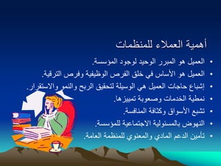 ‫للمنظمات‬ ‫العمالء‬ ‫أهمية‬
•
‫المؤسسة‬ ‫لوجود‬ ‫الوحيد‬ ‫المبرر‬ ‫هو‬ ‫العميل‬
.
•
‫الترقية‬ ‫وفرص‬ ‫الوظيفية‬ ‫الفرص‬ ‫خلق‬ ‫في‬ ‫األساس‬ ‫هو‬ ‫العميل‬
.
•
‫واالستق‬ ‫والنمو‬ ‫الربح‬ ‫لتحقيق‬ ‫الوسيلة‬ ‫هي‬ ‫العميل‬ ‫حاجات‬ ‫إشباع‬
‫رار‬
.
•
‫تمييزها‬ ‫وصعوبة‬ ‫الخدمات‬ ‫نمطية‬
.
•
‫المنافسة‬ ‫وكثافة‬ ‫األسواق‬ ‫تشبع‬
.
•
‫للمؤسسة‬ ‫االجتماعية‬ ‫بالمسئولية‬ ‫النهوض‬
.
•
‫العامة‬ ‫للمنظمة‬ ‫والمعنوي‬ ‫المادي‬ ‫الدعم‬ ‫تأمين‬
.
 