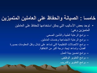 ‫خامسا‬
:
‫المتمي‬ ‫العاملين‬ ‫على‬ ‫والحفاظ‬ ‫الصيانة‬
‫زين‬
•
‫العاملي‬ ‫على‬ ‫للحفاظ‬ ‫استخدامها‬ ‫يمكن‬ ‫التي‬ ‫األساليب‬ ‫بعض‬ ‫توجد‬
‫ن‬
‫وهي‬ ‫المتميزين‬
:
–
‫الصحي‬ ‫والتأمين‬ ‫الطبية‬ ‫الرعاية‬ ‫برامج‬
.
–
‫العاملين‬ ‫وخدمات‬ ‫االجتماعية‬ ‫الرعاية‬ ‫برامج‬
.
–
‫ب‬ ‫المعلومات‬ ‫ونقل‬ ‫تبادل‬ ‫على‬ ‫تساعد‬ ‫التي‬ ‫التنظيمية‬ ‫االتصاالت‬ ‫برامج‬
‫صورة‬
‫الشفافية‬ ‫من‬ ‫أكبر‬ ‫درجة‬ ‫إيجاد‬ ‫وتساعد‬ ،‫أفضل‬
.
–
‫العمل‬ ‫بيئة‬ ‫تحسين‬ ‫برامج‬
.
–
‫الوظيفى‬ ‫التطوير‬ ‫برامج‬
.
–
‫والتدريب‬ ‫التطوير‬ ‫برامج‬
.
 