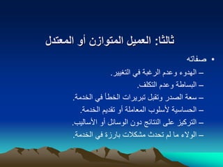 ‫ثالثا‬
:
‫العميل‬
‫المتوازن‬
‫المعتدل‬ ‫أو‬
•
‫صفاته‬
–
‫التغيير‬ ‫في‬ ‫الرغبة‬ ‫وعدم‬ ‫الهدوء‬
.
–
‫التكلف‬ ‫وعدم‬ ‫البساطة‬
.
–
‫الخدمة‬ ‫في‬ ‫الخطأ‬ ‫تبريرات‬ ‫وتقبل‬ ‫الصدر‬ ‫سعة‬
.
–
‫الخدمة‬ ‫تقديم‬ ‫أو‬ ‫المعاملة‬ ‫ألسلوب‬ ‫الحساسية‬
.
–
‫األساليب‬ ‫أو‬ ‫الوسائل‬ ‫دون‬ ‫النتائج‬ ‫على‬ ‫التركيز‬
.
–
‫الخدمة‬ ‫في‬ ‫بارزة‬ ‫مشكالت‬ ‫تحدث‬ ‫لم‬ ‫ما‬ ‫الوالء‬
.
 