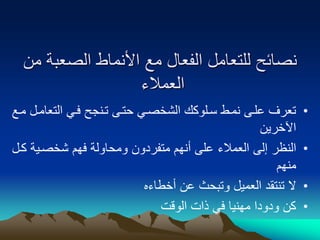 ‫الصعبة‬ ‫األنماط‬ ‫مع‬ ‫الفعال‬ ‫للتعامل‬ ‫نصائح‬
‫من‬
‫العمالء‬
•
‫التعا‬ ‫فوي‬ ‫تونجح‬ ‫حتوى‬ ‫الشخصوي‬ ‫سولوكك‬ ‫نموط‬ ‫علوى‬ ‫تعرف‬
‫موع‬ ‫مول‬
‫اآلخرين‬
•
‫شخصوي‬ ‫فهم‬ ‫ومحاولة‬ ‫متفردون‬ ‫أنهم‬ ‫على‬ ‫العمالء‬ ‫إلى‬ ‫النظر‬
‫كول‬ ‫ة‬
‫منهم‬
•
‫أخطاءه‬ ‫عن‬ ‫وتبحث‬ ‫العميل‬ ‫تنتقد‬ ‫ال‬
•
‫الوقت‬ ‫ذات‬ ‫في‬ ‫مهنيا‬ ‫ودودا‬ ‫كن‬
 