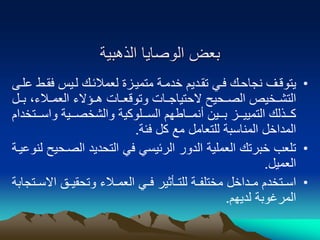 ‫الذهبية‬ ‫الوصايا‬ ‫بعض‬
•
‫و‬‫و‬‫فق‬ ‫ويس‬‫و‬‫ل‬ ‫لعمالئوك‬ ‫وزة‬‫و‬‫متمي‬ ‫وة‬‫و‬‫خدم‬ ‫تقوديم‬ ‫وي‬‫و‬‫ف‬ ‫وك‬‫و‬‫نجاح‬ ‫يتوقوف‬
‫وى‬‫و‬‫عل‬ ‫ط‬
‫بوو‬ ،‫العمووالء‬ ‫هووؤالء‬ ‫وتوقعووات‬ ‫الحتياجووات‬ ‫الصووحيح‬ ‫التشووخيص‬
‫ل‬
‫واسوووتخ‬ ‫والشخصوووية‬ ‫السووولوكية‬ ‫أنمووواطهم‬ ‫بوووين‬ ‫التمييوووز‬ ‫كوووذلك‬
‫دام‬
‫فئة‬ ‫كل‬ ‫مع‬ ‫للتعامل‬ ‫المناسبة‬ ‫المداخل‬
.
•
‫الصو‬ ‫التحديد‬ ‫في‬ ‫الرئيسي‬ ‫الدور‬ ‫العملية‬ ‫خبرتك‬ ‫تلعب‬
‫لنوعيوة‬ ‫حيح‬
‫العميل‬
.
•
‫وي‬‫و‬‫ف‬ ‫وأثير‬‫و‬‫للت‬ ‫وة‬‫و‬‫مختلف‬ ‫وداخل‬‫و‬‫م‬ ‫وتخدم‬‫و‬‫اس‬
‫والء‬‫و‬‫العم‬
‫و‬‫و‬‫االس‬ ‫وق‬‫و‬‫وتحقي‬
‫تجابة‬
‫لديهم‬ ‫المرغوبة‬
.
 