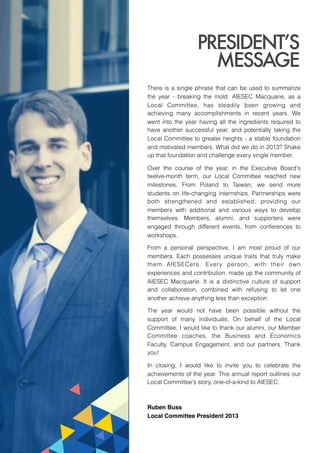 There is a single phrase that can be used to summarize
the year - breaking the mold. AIESEC Macquarie, as a
Local Committee, has steadily been growing and
achieving many accomplishments in recent years. We
went into the year having all the ingredients required to
have another successful year, and potentially taking the
Local Committee to greater heights - a stable foundation
and motivated members. What did we do in 2013? Shake
up that foundation and challenge every single member.
Over the course of the year, in the Executive Board's
twelve-month term, our Local Committee reached new
milestones. From Poland to Taiwan, we send more
students on life-changing internships. Partnerships were
both strengthened and established, providing our
members with additional and various ways to develop
themselves. Members, alumni, and supporters were
engaged through different events, from conferences to
workshops.
From a personal perspective, I am most proud of our
members. Each possesses unique traits that truly make
them AIESECers. Every person, with their own
experiences and contribution, made up the community of
AIESEC Macquarie. It is a distinctive culture of support
and collaboration, combined with refusing to let one
another achieve anything less than exception.
The year would not have been possible without the
support of many individuals. On behalf of the Local
Committee, I would like to thank our alumni, our Member
Committee coaches, the Business and Economics
Faculty, Campus Engagement, and our partners. Thank
you!
In closing, I would like to invite you to celebrate the
achievements of the year. This annual report outlines our
Local Committee's story, one-of-a-kind to AIESEC.
Ruben Buss!
Local Committee President 2013  
PRESIDENT’S
MESSAGE
 