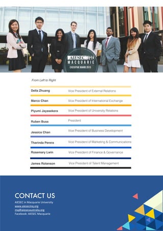 CONTACT US
AIESEC	
  in	
  Macquarie	
  University
www.aiesecmq.org
mq@aiesecaustralia.org
Facebook:	
  AIESEC	
  Macquarie
Della Zhuang
Marco Chan
Piyumi Jayasekera
Ruben Buss
Jessica Chan
Tharinda Perera
Rosemary Lwin
James Rotanson
Vice President of External Relations
Vice President of International Exchange
Vice President of University Relations
President
Vice President of Business Development
Vice President of Marketing & Communications
Vice President of Finance & Governance
Vice President of Talent Management
From Left to Right
 
