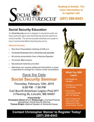 What You Will
Learn:
 How Benefits are
Calculated
 Strategies to Increase
Your Benefits
 How to Best
Coordinate Benefits
with Your Spouse
 How to Pinpoint the
exact time to start
drawing your hard-
earned Social Security
Contact Christopher Steiner to Register Today!
(207) 266-6543
Social Security Education
Our Social Securityseminar is designed to educate the public and
those nearing the age to draw Social Security about the best time to
enroll for benefits. This seminar educates individuals and couples on
howto maximize their lifetime Social Security income.
Seminar Overview
 One Hour Presentation starting at 6:00 p.m.
 10 minute Introduction from a Social Securityspecialist
 40 minute presentation from a National Speaker
 10 minute Q&A session
 Educational materials provided
 Attendees can request additional information or meet
a specialist to arrange for a future no-fee consultation
Save the Date
Social Security Seminar
Thursday, February 12th, 2015
6:00 PM - 7:00 PM
Carl Burrill American Legion Post #77
3 Fleming St, Lincoln, ME 04457
~Presented By~
Christopher Steiner of J.T. Rosborough—Licensed Producer
Specializing in Social Security Planning
Thomas Wright—National Speaker on Retirement Issues
Seating is limited. For
more information or
to register call:
(207) 266-6543
 