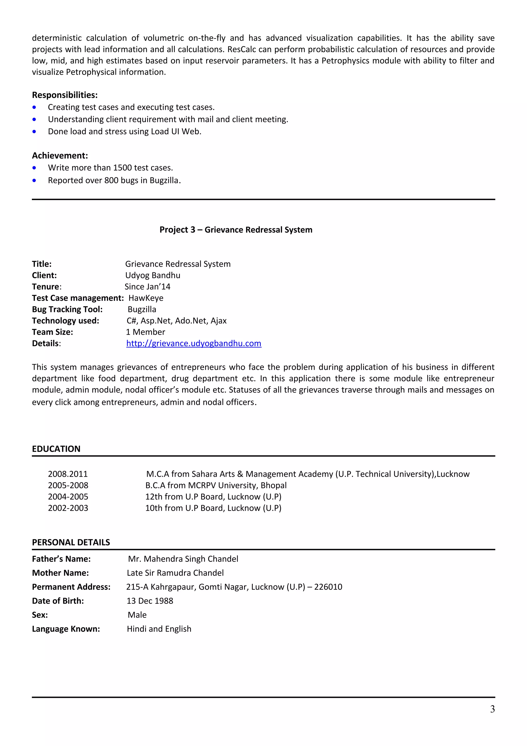 deterministic calculation of volumetric on-the-fly and has advanced visualization capabilities. It has the ability save
projects with lead information and all calculations. ResCalc can perform probabilistic calculation of resources and provide
low, mid, and high estimates based on input reservoir parameters. It has a Petrophysics module with ability to filter and
visualize Petrophysical information.
Responsibilities:
• Creating test cases and executing test cases.
• Understanding client requirement with mail and client meeting.
• Done load and stress using Load UI Web.
Achievement:
• Write more than 1500 test cases.
• Reported over 800 bugs in Bugzilla.
Project 3 – Grievance Redressal System
Title: Grievance Redressal System
Client: Udyog Bandhu
Tenure: Since Jan’14
Test Case management: HawKeye
Bug Tracking Tool: Bugzilla
Technology used: C#, Asp.Net, Ado.Net, Ajax
Team Size: 1 Member
Details: http://grievance.udyogbandhu.com
This system manages grievances of entrepreneurs who face the problem during application of his business in different
department like food department, drug department etc. In this application there is some module like entrepreneur
module, admin module, nodal officer’s module etc. Statuses of all the grievances traverse through mails and messages on
every click among entrepreneurs, admin and nodal officers.
EDUCATION
2008.2011 M.C.A from Sahara Arts & Management Academy (U.P. Technical University),Lucknow
2005-2008 B.C.A from MCRPV University, Bhopal
2004-2005 12th from U.P Board, Lucknow (U.P)
2002-2003 10th from U.P Board, Lucknow (U.P)
PERSONAL DETAILS
Father’s Name: Mr. Mahendra Singh Chandel
Mother Name: Late Sir Ramudra Chandel
Permanent Address: 215-A Kahrgapaur, Gomti Nagar, Lucknow (U.P) – 226010
Date of Birth: 13 Dec 1988
Sex: Male
Language Known: Hindi and English
3
 