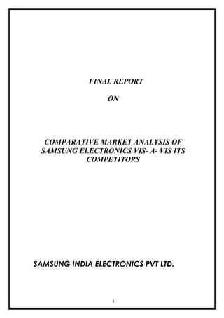 FINAL REPORT

                 ON




  COMPARATIVE MARKET ANALYSIS OF
 SAMSUNG ELECTRONICS VIS- A- VIS ITS
          COMPETITORS




SAMSUNG INDIA ELECTRONICS PVT LTD.



                   1
 