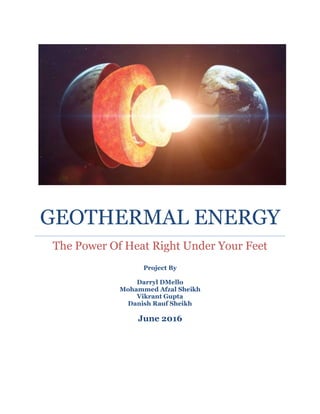 GEOTHERMAL ENERGY
The Power Of Heat Right Under Your Feet
Project By
Darryl DMello
Mohammed Afzal Sheikh
Vikrant Gupta
Danish Rauf Sheikh
June 2016
 