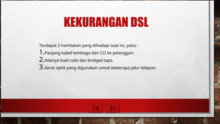 KEKURANGAN DSL
Terdapat 3 hambatan yang dihadapi saat ini, yaitu :
1.Panjang kabel tembaga dari CO ke pelanggan.
2.Adanya load coils dan bridged taps.
3.Serat optik yang digunakan untuk beberapa jalur telepon.
 