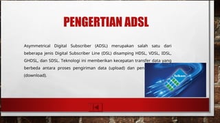 PENGERTIAN ADSL
Asymmetrical Digital Subscriber (ADSL) merupakan salah satu dari
beberapa jenis Digital Subscriber Line (DSL) disamping HDSL, VDSL, IDSL,
GHDSL, dan SDSL. Teknologi ini memberikan kecepatan transfer data yang
berbeda antara proses pengiriman data (upload) dan penerimaan data
(download).
 