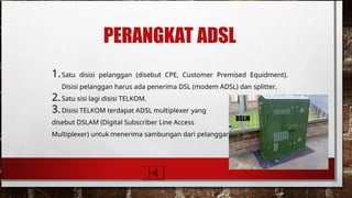 PERANGKAT ADSL
1.Satu disisi pelanggan (disebut CPE, Customer Premised Equidment).
Disisi pelanggan harus ada penerima DSL (modem ADSL) dan splitter.
2.Satu sisi lagi disisi TELKOM.
3.Disisi TELKOM terdapat ADSL multiplexer yang
disebut DSLAM (Digital Subscriber Line Access
Multiplexer) untuk menerima sambungan dari pelanggan.
DSLM
 