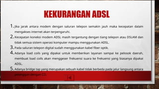 KEKURANGAN ADSL
1.Jika jarak antara modem dengan saluran telepon semakin jauh maka kecepatan dalam
mengakses internet akan terpengaruhi.
2.Kecepatan koneksi modem ADSL masih tergantung dengan tiang telepon atau DSLAM dan
tidak semua sistem operasi komputer mampu menggunakan ADSL.
3.Pada saluran telepon digital sudah menggunakan kabel fiber optik.
4.Adanya load coils yang dipakai untuk memberikan layanan sampai ke pelosok daerah,
membuat load coils akan menggeser frekuensi suara ke frekuensi yang biasanya dipakai
ADSL.
5.Adanya bridge tap yang merupakan sebuah kabel tidak berbeda pada jalur langsung antara
pelanggan dengan CO.
 