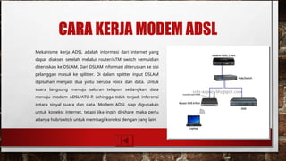 CARA KERJA MODEM ADSL
Mekanisme kerja ADSL adalah informasi dari internet yang
dapat diakses setelah melalui router/ATM switch kemuidian
diteruskan ke DSLAM. Dari DSLAM informasi diteruskan ke sisi
pelanggan masuk ke splitter. Di dalam splitter input DSLAM
dipisahan menjadi dua yaitu beruoa voice dan data. Untuk
suara langsung menuju saluran telepon sedangkan data
menuju modem ADSL/ATU-R sehingga tidak terjadi inferensi
sntara sinyal suara dan data. Modem ADSL siap digunakan
untuk koneksi internet, tetapi jika ingin di-share maka perlu
adanya hub/switch untuk membagi koneksi dengan yang lain.
 