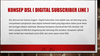 KONSEP DSL ( DIGITAL SUBSCRIBER LINE )
DSL (berasal dari bahasa Inggris : Digital Subscriber Line) adalah satu set teknologi yang
menyediakan penghantar data digital melewati kabel yang digunakan dalam jarak dekat
dari jaringan telepon setempat. Biasanya kecepatan download dari DSL berkisar 128
kbit/s sampai 24.000 kb/s tergantung dari teknologi DSL tersebut. Kecepatan upload
lebih rendah dari download untuk ADSL dan sama cepat untuk SDSL.
 