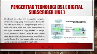 PENGERTIAN TEKNOLOGI DSL ( DIGITAL
SUBSCRIBER LINE )
DSL (Digital Subscriber Line) merupakan kumpulan
teknologi-teknologi yang memanfaatkan bandwidth
yang tidak digunakan pada jaringan telepon tembaga
biasa yang telah lama ada untuk menghantarkan
data digital berkecepatan tinggi. Koneksi DSL sangat
mudah digunakan seperti halnya koneksi dial-up
biasa. Namun, sifat dan kecepatannya seperti halnya
koneksi leased line yang dapat selalu aktif selama
koneksi ke sentral terminasi DSL masih aktif.
 