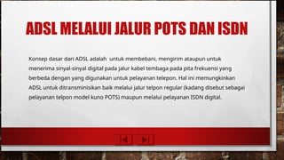 ADSL MELALUI JALUR POTS DAN ISDN
Konsep dasar dari ADSL adalah untuk membebani, mengirim ataupun untuk
menerima sinyal-sinyal digital pada jalur kabel tembaga pada pita frekuensi yang
berbeda dengan yang digunakan untuk pelayanan telepon. Hal ini memungkinkan
ADSL untuk ditransminisikan baik melalui jalur telpon regular (kadang disebut sebagai
pelayanan telpon model kuno POTS) maupun melalui pelayanan ISDN digital.
 