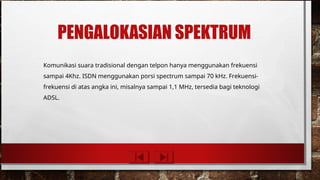PENGALOKASIAN SPEKTRUM
Komunikasi suara tradisional dengan telpon hanya menggunakan frekuensi
sampai 4Khz. ISDN menggunakan porsi spectrum sampai 70 kHz. Frekuensi-
frekuensi di atas angka ini, misalnya sampai 1,1 MHz, tersedia bagi teknologi
ADSL.
 
