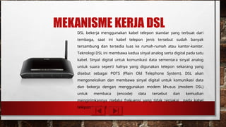 MEKANISME KERJA DSL
DSL bekerja menggunakan kabel telepon standar yang terbuat dari
tembaga, saat ini kabel telepon jenis tersebut sudah banyak
tersambung dan tersedia luas ke rumah-rumah atau kantor-kantor.
Teknologi DSL ini membawa kedua sinyal analog serta digital pada satu
kabel. Sinyal digital untuk komunikasi data sementara sinyal analog
untuk suara seperti halnya yang digunakan telepon sekarang yang
disebut sebagai POTS (Plain Old Telephone System). DSL akan
mengoneksikan dan membawa sinyal digital untuk komunikasi data
dan bekerja dengan menggunakan modem khusus (modem DSL)
untuk membaca (encode) data tersebut dan kemudian
mengirimkannya melalui frekuensi yang tidak terpakai pada kabel
telepon tersebut
 