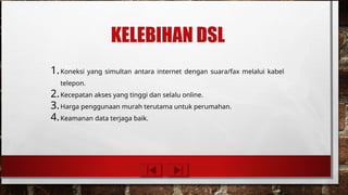 KELEBIHAN DSL
1.Koneksi yang simultan antara internet dengan suara/fax melalui kabel
telepon.
2.Kecepatan akses yang tinggi dan selalu online.
3.Harga penggunaan murah terutama untuk perumahan.
4.Keamanan data terjaga baik.
 