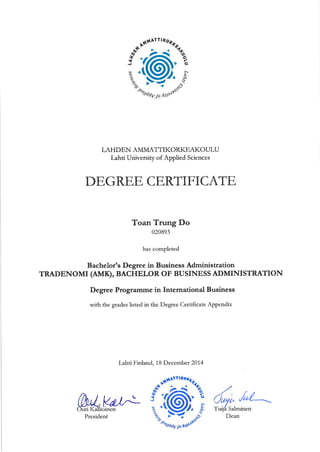 LAHDEN AMMATTIKORKEAKOULU
Lahtt University of Applied Sciences
DE,GRE,E, CE,RTIF'ICATE,
Toan Trung Do
020893
has completed
Bachelorts Degree in Business Administration
TRADENOMI (AMÐ, BACHELOR OF BUSINESS ADMINISTRATION
Degree Programme in International Business
with the grades listed in the Degree Certificate A.ppendix
Lahti Finland, 18 December2074
Vd/! /"/-
Salminen
President Dean
 