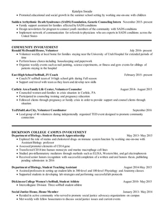 Katelyn Swade
 Promoted educational and social growth in the summer school setting by working one-on-one with children
Sudden Arrhythmic Death Syndromes (SADS) Foundation, Genetic Counseling Intern November 2015- present
 Family support assistant for families affected by SADS conditions
 Design newsletters for program to connect youth members of the community with SADS conditions
 Implement network of communication for referrals to physicians who are experts in SADS conditions across the
United States
COMMUNITY INVOLVEMENT
Ronald McDonald House, Volunteer July 2016- present
 Volunteer weekly at local home for families staying near the University of Utah Hospital for extended periods of
time
 Perform house chores including housekeeping and paperwork
 Organize weekly events such as nail painting, science experiments, or fitness and gym events for siblings of
patients staying in the hospital
East High School Softball, JVCoach February 2015- present
 Coach JV softball team of 14 high school girls during Fall season
 Support and travel with team as they learn and develop new skills
Carlisle Area Family Life Center, Volunteer Counselor August 2014- August 2015
 Counseled women and families in crisis situation in Carlisle, PA
 Participated in counseling training and pregnancy education
 Followed clients through pregnancy or family crisis in order to provide support and counsel clients through
situation
TedXSaltLakeCity, Volunteer Coordinator September 2016
 Lead group of 46 volunteers during indepentendly organized TED event designed to promote community
connection
DICKINSON COLLEGE CAMPUS INVOLVEMENT
Department ofBiology, Student Research Apprenticeship May 2013- May 2015
 Explored the role of statins and cholesterol drugs on immune system function by working one-on-one with
Assistant Biology professor
 Assessed promoter elements of CD14 gene
 Transfected CD14 into human monocyte and murine macrophage cell lines
 Studied pro-inflammatory mediators through methods such as ELISA, Western blot, and gel electrophoresis
 Received senior honors recognition with successfulcompletion of a written and oral honors thesis, publishing
pending submission in 2016
Department ofBiology, Student Teaching Assistant August 2014-May 2015
 Assisted professors in setting up student labs in 300-level and 100-level Physiology and Anatomy classes
 Supported students in developing lab strategies and performing successfullab protocols
Dickinson College Women’s Softball, Student Athlete August 2010- May 2015
 Intercollegiate Division Three softball student athlete
Social Justice House, House Member January 2013- May 2014
 Resided in active community who served to promote social justice advocacy organizations on campus
 Met weekly with fellow housemates to discuss social justice issues and current events
 