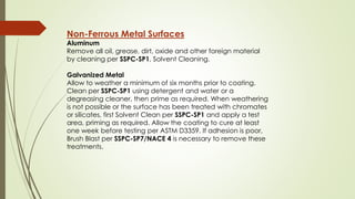 Non-Ferrous Metal Surfaces
Aluminum
Remove all oil, grease, dirt, oxide and other foreign material
by cleaning per SSPC-SP1, Solvent Cleaning.
Galvanized Metal
Allow to weather a minimum of six months prior to coating.
Clean per SSPC-SP1 using detergent and water or a
degreasing cleaner, then prime as required. When weathering
is not possible or the surface has been treated with chromates
or silicates, first Solvent Clean per SSPC-SP1 and apply a test
area, priming as required. Allow the coating to cure at least
one week before testing per ASTM D3359. If adhesion is poor,
Brush Blast per SSPC-SP7/NACE 4 is necessary to remove these
treatments.
 
