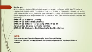 Ductile Iron
National Association of Pipe Fabricators, Inc. www.napf.com NAPF 500-03 Surface
Preparation Standard for Ductile Iron Pipe and Fittings in Exposed Locations Receiving
Special External Coatings and/or Special Internal Linings This standard summarizes the
surface preparation requirements for ductile iron. Included within this standard are the
following:
NAPF 500-03-01 Solvent Cleaning
NAPF 500-03-02 Hand Tool Cleaning
NAPF 500-03-03 Power Tool Cleaning NAPF 500-03-04
Abrasive Blast Cleaning for Ductile Iron Pipe
NAPF 500-03-05 Abrasive Blast Cleaning for Cast Ductile Iron
NOTE:
Recommended Coating Systems for Non-Ferrous Metals :
A surface tolerant epoxy primer is the preferred primer for most non-ferrous
metals.
 