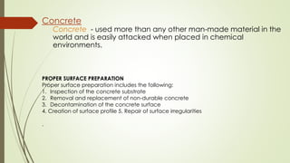 Concrete
Concrete - used more than any other man-made material in the
world and is easily attacked when placed in chemical
environments.
PROPER SURFACE PREPARATION
Proper surface preparation includes the following:
1. Inspection of the concrete substrate
2. Removal and replacement of non-durable concrete
3. Decontamination of the concrete surface
4. Creation of surface profile 5. Repair of surface irregularities
.
 