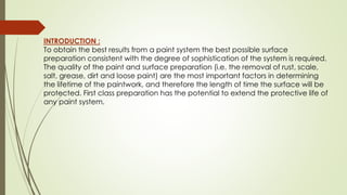 INTRODUCTION :
To obtain the best results from a paint system the best possible surface
preparation consistent with the degree of sophistication of the system is required.
The quality of the paint and surface preparation (i.e. the removal of rust, scale,
salt, grease, dirt and loose paint) are the most important factors in determining
the lifetime of the paintwork, and therefore the length of time the surface will be
protected. First class preparation has the potential to extend the protective life of
any paint system.
 