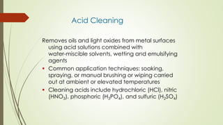 Acid Cleaning
Removes oils and light oxides from metal surfaces
using acid solutions combined with
water-miscible solvents, wetting and emulsifying
agents
 Common application techniques: soaking,
spraying, or manual brushing or wiping carried
out at ambient or elevated temperatures
 Cleaning acids include hydrochloric (HCl), nitric
(HNO3), phosphoric (H3PO4), and sulfuric (H2SO4)
 