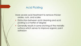 Acid Pickling
More severe acid treatment to remove thicker
oxides, rusts, and scales
 Distinction between acid cleaning and acid
pickling is a matter of degree
 Generally results in some etching of the metallic
surface which serves to improve organic paint
adhesion
 