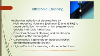 ©2010 John Wiley & Sons, Inc. M P Groover, Fundamentals of Modern Manufacturing 4/e
Ultrasonic Cleaning
Mechanical agitation of cleaning fluid by
high-frequency vibrations (between 20 and 45 kHz) to
cause cavitation (formation of low pressure vapor
bubbles that scrub the surface)
 Combines chemical cleaning and mechanical
agitation of the cleaning fluid
 Cleaning fluid is generally an aqueous solution
containing alkaline detergents
 Highly effective for removing surface contaminants
 