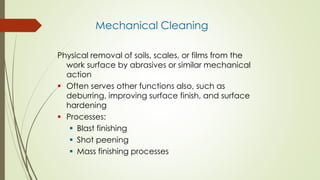 Mechanical Cleaning
Physical removal of soils, scales, or films from the
work surface by abrasives or similar mechanical
action
 Often serves other functions also, such as
deburring, improving surface finish, and surface
hardening
 Processes:
 Blast finishing
 Shot peening
 Mass finishing processes
 