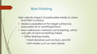Blast Finishing
High velocity impact of particulate media to clean
and finish a surface
 Media is propelled at the target surface by
pressurized air or centrifugal force
 Most well-known method is sand blasting, which
uses grits of sand as blasting media
 Other blasting media:
 Hard abrasives such as Al2O3 and SiC
 Soft media such as nylon beads
 