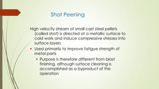 Shot Peening
High velocity stream of small cast steel pellets
(called shot) is directed at a metallic surface to
cold work and induce compressive stresses into
surface layers
 Used primarily to improve fatigue strength of
metal parts
 Purpose is therefore different from blast
finishing, although surface cleaning is
accomplished as a byproduct of the
operation
 
