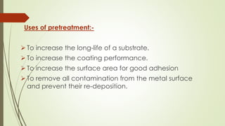Uses of pretreatment:-
 To increase the long-life of a substrate.
 To increase the coating performance.
 To increase the surface area for good adhesion
 To remove all contamination from the metal surface
and prevent their re-deposition.
 