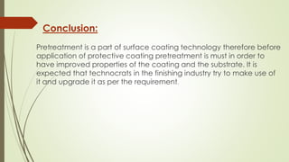 Conclusion:
Pretreatment is a part of surface coating technology therefore before
application of protective coating pretreatment is must in order to
have improved properties of the coating and the substrate. It is
expected that technocrats in the finishing industry try to make use of
it and upgrade it as per the requirement.
 