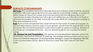 SURFACE CONTAMINANTS
Mill Scale :The complete removal of mill scale and rust is critical in order to limit its corrosive
properties. Mill scale is generally found on new steel as a hard brittle coating – it consists of
distinct layers of various iron oxides and is formed during the hot rolling process in the
manufacture of steel. Painting over mill scale is not satisfactory, as mill scale is not firmly or
permanently bonded to the steel. Eventually the scale will lift off, causing paint coatings to
flake and corrosion to occur.
Rust: Rust is a form of hydrated ferric oxide formed by the action of water and oxygen on
iron and steel surfaces and occupies a much greater volume than the original steel. It is for
this reason that rust forming beneath a paint layer is able to rupture a coating. All areas of
rust should be completely removed – any rust remaining will act as a nucleus for further
rusting.
Oil, Grease Fat and Perspiration : Oil, grease, fat and perspiration deposits cannot be
removed by mechanical methods of cleaning. The simplest method of removal is to use a
solvent emulsifiable degreaser or biodegradable detergent. Apply the degreaser liberally
to the contaminated surface, allow to stand for a short time, then hose off with fresh
water.
 