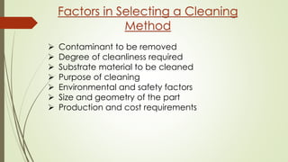 Factors in Selecting a Cleaning
Method
 Contaminant to be removed
 Degree of cleanliness required
 Substrate material to be cleaned
 Purpose of cleaning
 Environmental and safety factors
 Size and geometry of the part
 Production and cost requirements
 