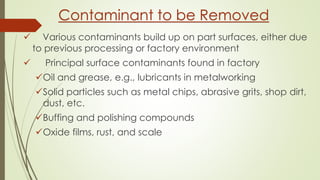  Various contaminants build up on part surfaces, either due
to previous processing or factory environment
 Principal surface contaminants found in factory
Oil and grease, e.g., lubricants in metalworking
Solid particles such as metal chips, abrasive grits, shop dirt,
dust, etc.
Buffing and polishing compounds
Oxide films, rust, and scale
Contaminant to be Removed
 