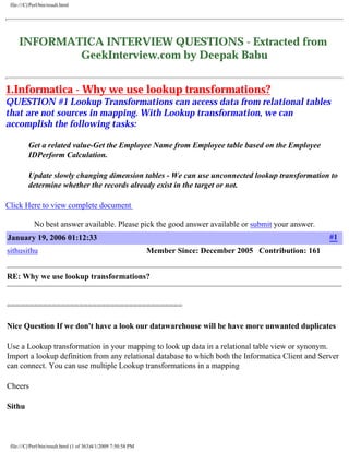 file:///C|/Perl/bin/result.html 
INFORMATICA INTERVIEW QUESTIONS - Extracted from 
GeekInterview.com by Deepak Babu 
http://prdeepakbabu.wordpress.com 
DISCALIMER: The questions / data available here are from geekinterview.com. It has been compiled to single document for the ease 
of browsing through the informatica relevant questions. For any details, please refer www.geekinterview.com. We are not 
responsible for any data inaccuracy. 
1.Informatica - Why we use lookup transformations? 
QUESTION #1 Lookup Transformations can access data from relational tables 
that are not sources in mapping. With Lookup transformation, we can 
accomplish the following tasks: 
Get a related value-Get the Employee Name from Employee table based on the Employee 
IDPerform Calculation. 
Update slowly changing dimension tables - We can use unconnected lookup transformation to 
determine whether the records already exist in the target or not. 
Click Here to view complete document 
No best answer available. Please pick the good answer available or submit your answer. 
January 19, 2006 01:12:33 #1 
sithusithu Member Since: December 2005 Contribution: 161 
RE: Why we use lookup transformations? 
======================================= 
Nice Question If we don't have a look our datawarehouse will be have more unwanted duplicates 
Use a Lookup transformation in your mapping to look up data in a relational table view or synonym. 
Import a lookup definition from any relational database to which both the Informatica Client and Server 
can connect. You can use multiple Lookup transformations in a mapping 
Cheers 
Sithu 
file:///C|/Perl/bin/result.html (1 of 363)4/1/2009 7:50:58 PM 
 