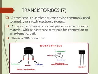 TRANSISTOR(BC547)
 A transistor is a semiconductor device commonly used
to amplify or switch electronic signals.
 A transistor is made of a solid piece of semiconductor
material, with atleast three terminals for connection to
an external circuit.
 This is a NPN transistor.
 