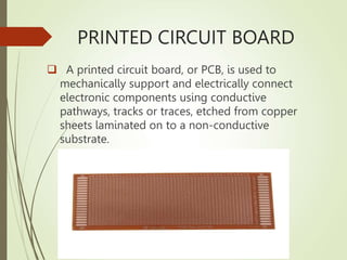PRINTED CIRCUIT BOARD
 A printed circuit board, or PCB, is used to
mechanically support and electrically connect
electronic components using conductive
pathways, tracks or traces, etched from copper
sheets laminated on to a non-conductive
substrate.
 