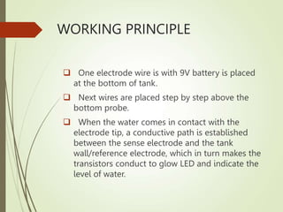 WORKING PRINCIPLE
 One electrode wire is with 9V battery is placed
at the bottom of tank.
 Next wires are placed step by step above the
bottom probe.
 When the water comes in contact with the
electrode tip, a conductive path is established
between the sense electrode and the tank
wall/reference electrode, which in turn makes the
transistors conduct to glow LED and indicate the
level of water.
 